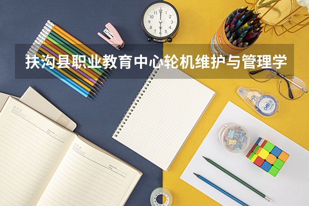扶沟县职业教育中心轮机维护与管理学习课程以及专业能力有哪些