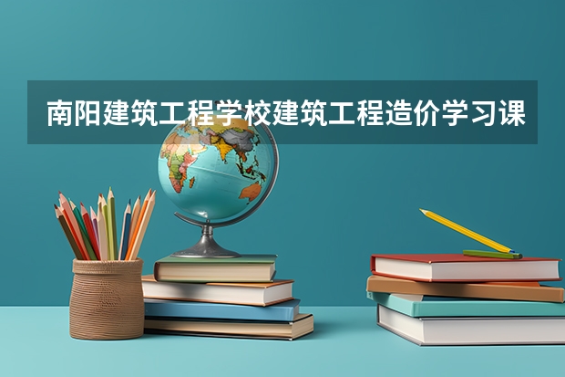南阳建筑工程学校建筑工程造价学习课程以及专业能力有哪些