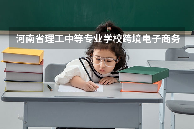河南省理工中等专业学校跨境电子商务学习课程以及专业能力有哪些