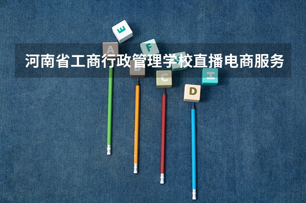 河南省工商行政管理学校直播电商服务学习课程以及专业能力有哪些