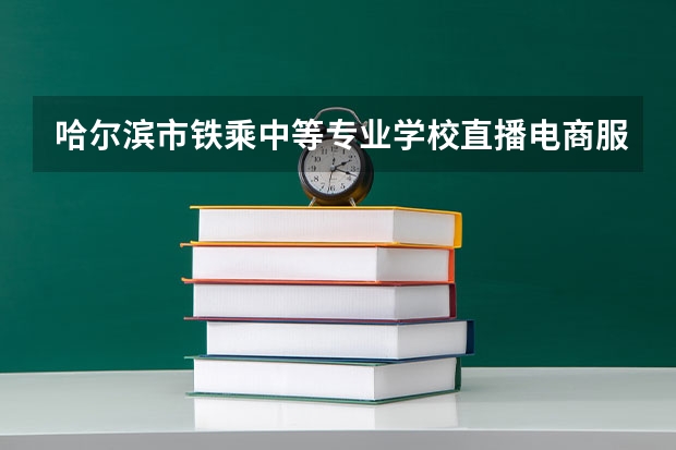 哈尔滨市铁乘中等专业学校直播电商服务学习课程以及专业能力有哪些