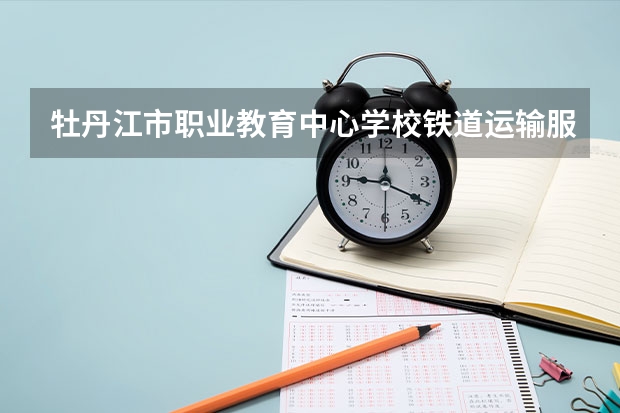 牡丹江市职业教育中心学校铁道运输服务学习课程以及专业能力有哪些