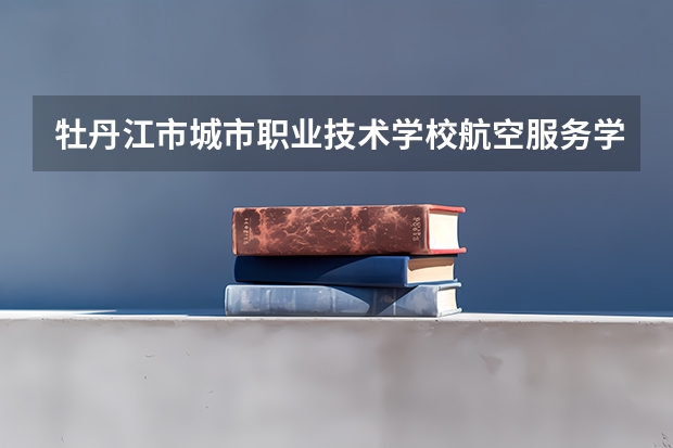 牡丹江市城市职业技术学校航空服务学习课程以及专业能力有哪些