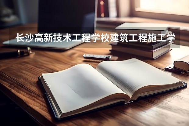 长沙高新技术工程学校建筑工程施工学习课程以及专业能力有哪些