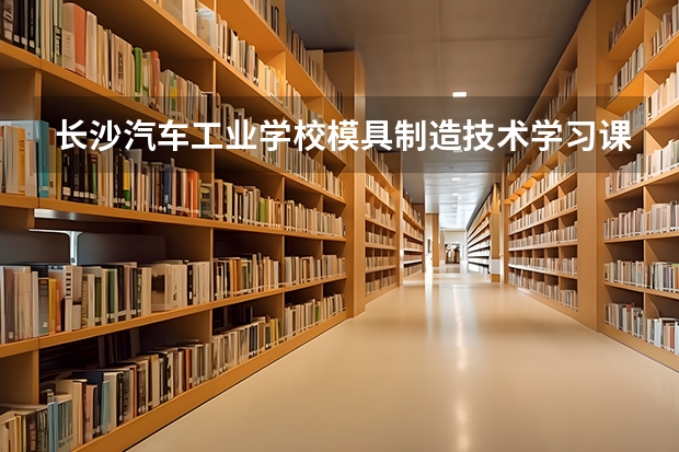 长沙汽车工业学校模具制造技术学习课程以及专业能力有哪些
