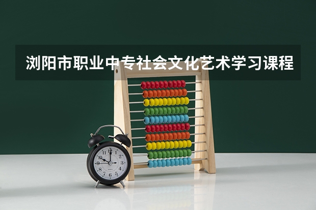 浏阳市职业中专社会文化艺术学习课程以及专业能力有哪些