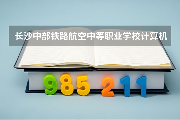 长沙中部铁路航空中等职业学校计算机应用学习课程以及专业能力有哪些