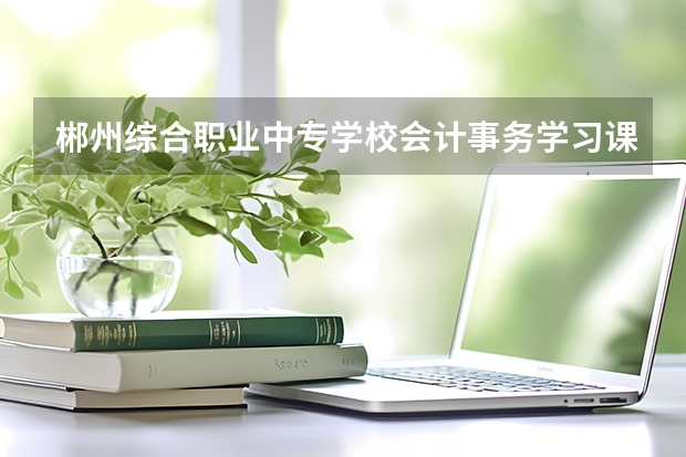 郴州综合职业中专学校会计事务学习课程以及专业能力有哪些