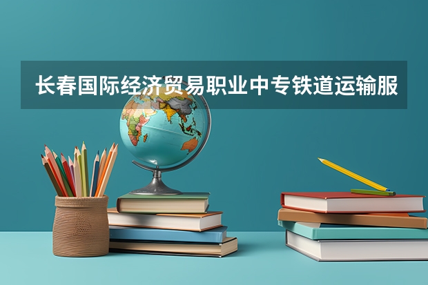 长春国际经济贸易职业中专铁道运输服务学习课程以及专业能力有哪些