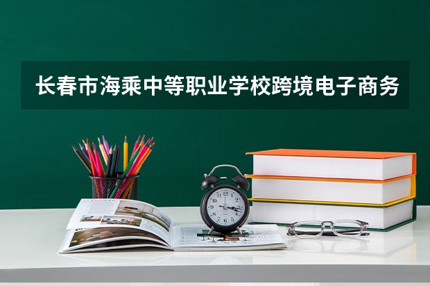 长春市海乘中等职业学校跨境电子商务学习课程以及专业能力有哪些