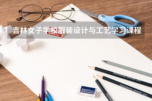 吉林女子学校服装设计与工艺学习课程以及专业能力有哪些