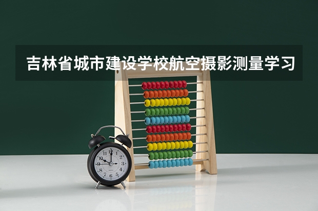 吉林省城市建设学校航空摄影测量学习课程以及专业能力有哪些