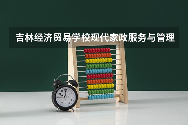 吉林经济贸易学校现代家政服务与管理学习课程以及专业能力有哪些