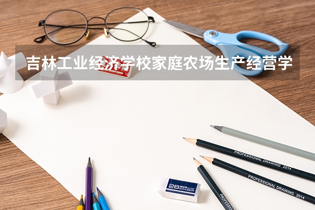 吉林工业经济学校家庭农场生产经营学习课程以及专业能力有哪些