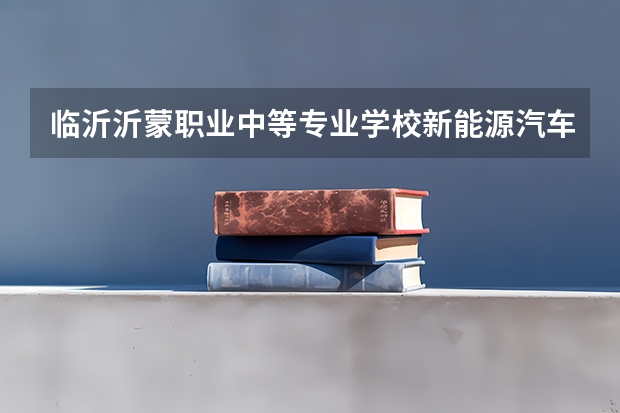 临沂沂蒙职业中等专业学校新能源汽车运用与维修学习课程以及专业能力有哪些