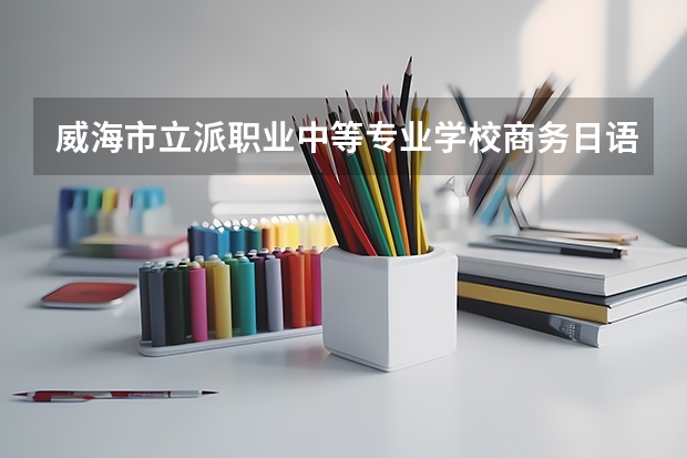 威海市立派职业中等专业学校商务日语学习课程以及专业能力有哪些