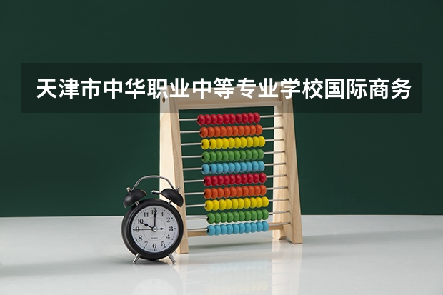 天津市中华职业中等专业学校国际商务学习课程以及专业能力有哪些