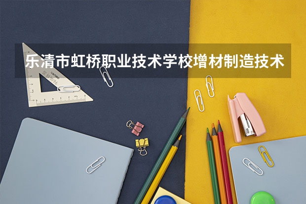 乐清市虹桥职业技术学校增材制造技术应用学习课程以及专业能力有哪些