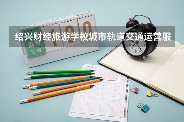 绍兴财经旅游学校城市轨道交通运营服务学习课程以及专业能力有哪些