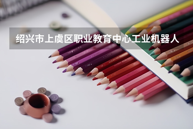 绍兴市上虞区职业教育中心工业机器人技术应用学习课程以及专业能力有哪些