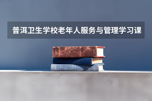 普洱卫生学校老年人服务与管理学习课程以及专业能力有哪些