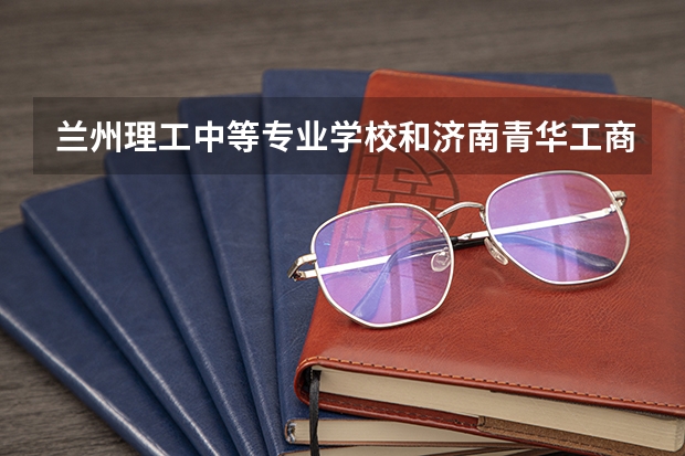 兰州理工中等专业学校和济南青华工商管理学校 综合对比哪个好