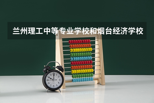 兰州理工中等专业学校和烟台经济学校 综合对比哪个好