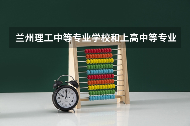 兰州理工中等专业学校和上高中等专业学校 综合对比哪个好