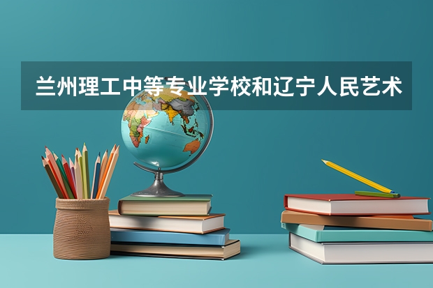 兰州理工中等专业学校和辽宁人民艺术剧院附属艺术学校 综合对比哪个好