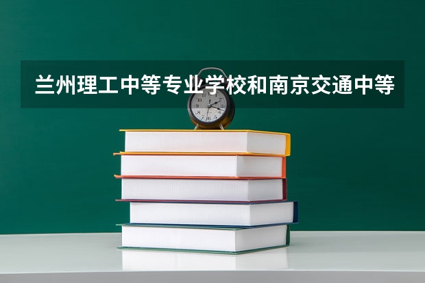 兰州理工中等专业学校和南京交通中等专业学校 综合对比哪个好