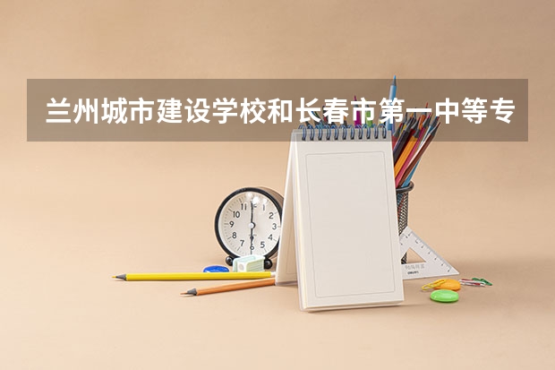 兰州城市建设学校和长春市第一中等专业学校 综合对比哪个好