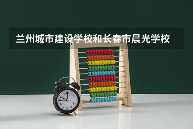 兰州城市建设学校和长春市晨光学校 综合对比哪个好