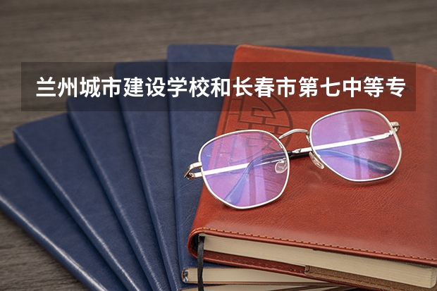 兰州城市建设学校和长春市第七中等专业学校 综合对比哪个好