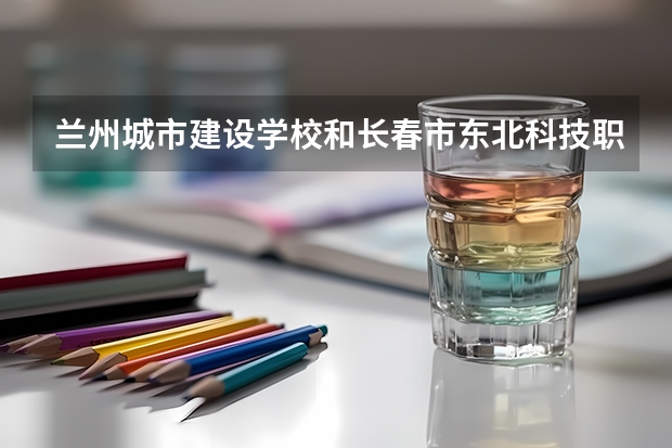 兰州城市建设学校和长春市东北科技职业技术学校 综合对比哪个好