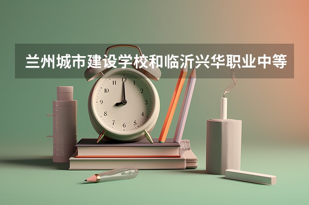 兰州城市建设学校和临沂兴华职业中等专业学校 综合对比哪个好