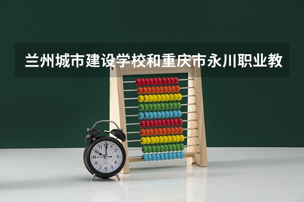兰州城市建设学校和重庆市永川职业教育中心 综合对比哪个好