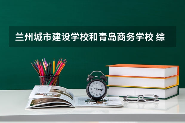 兰州城市建设学校和青岛商务学校 综合对比哪个好