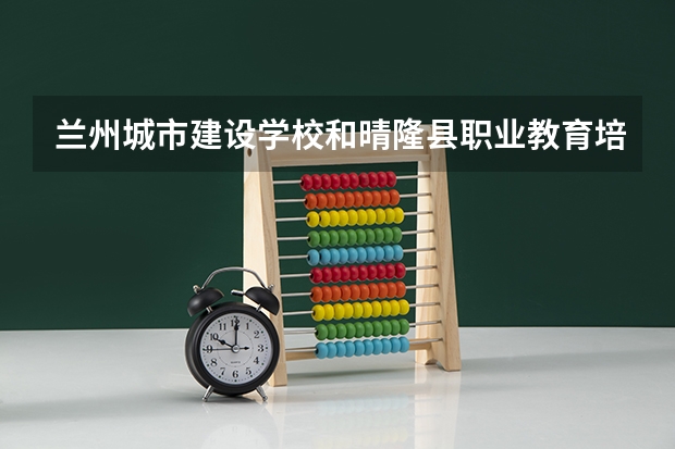 兰州城市建设学校和晴隆县职业教育培训中心 综合对比哪个好