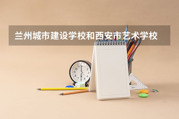 兰州城市建设学校和西安市艺术学校 综合对比哪个好