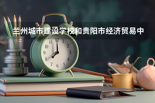 兰州城市建设学校和贵阳市经济贸易中等专业学校 综合对比哪个好