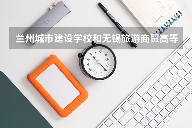 兰州城市建设学校和无锡旅游商贸高等职业技术学校 综合对比哪个好