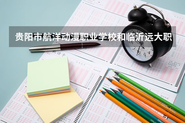 贵阳市航洋动漫职业学校和临沂远大职业中等专业学校 综合对比哪个好