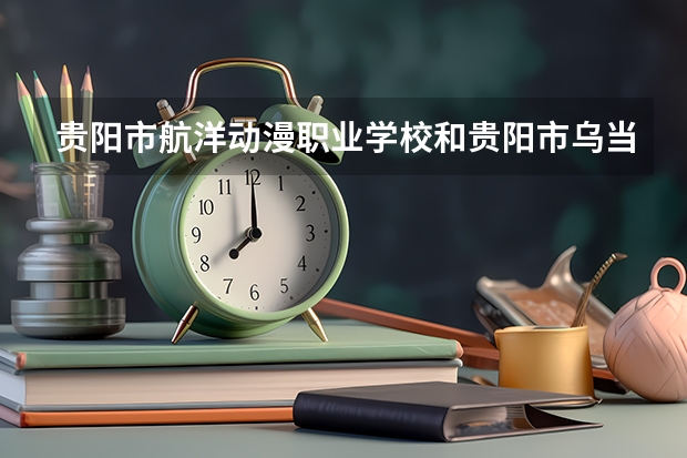 贵阳市航洋动漫职业学校和贵阳市乌当区中等职业学校 综合对比哪个好