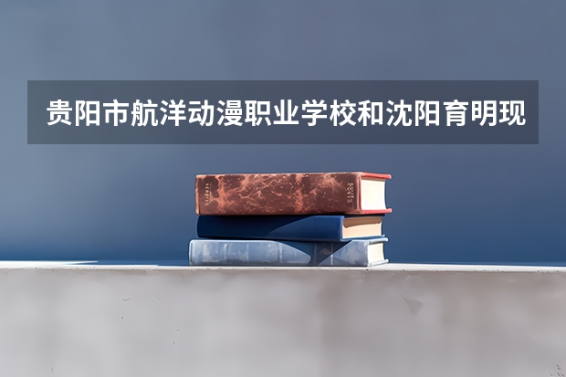 贵阳市航洋动漫职业学校和沈阳育明现代职业学校 综合对比哪个好