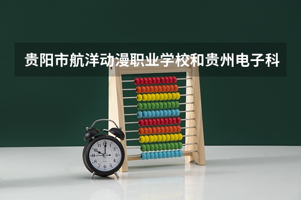 贵阳市航洋动漫职业学校和贵州电子科技职业学院（中专部） 综合对比哪个好