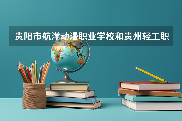 贵阳市航洋动漫职业学校和贵州轻工职业技术学院（中职部） 综合对比哪个好