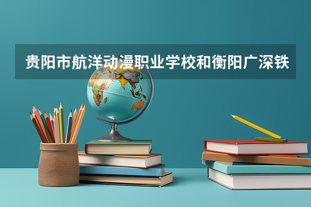 贵阳市航洋动漫职业学校和衡阳广深铁航工程学校有限公司 综合对比哪个好