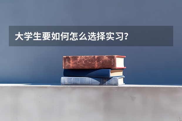 大学生要如何怎么选择实习？