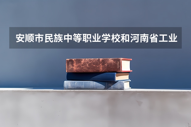 安顺市民族中等职业学校和河南省工业学校 综合对比哪个好