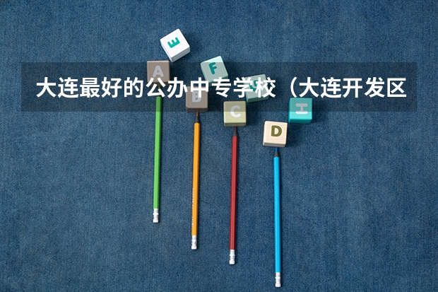 大连最好的公办中专学校（大连开发区职业中专的学校简介）